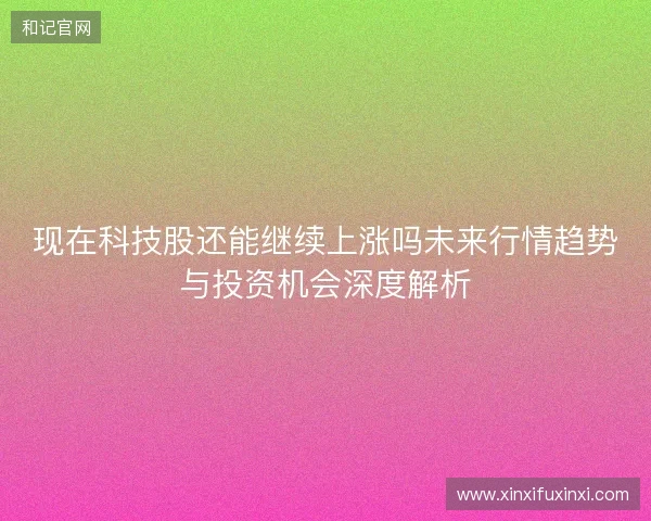 现在科技股还能继续上涨吗未来行情趋势与投资机会深度解析