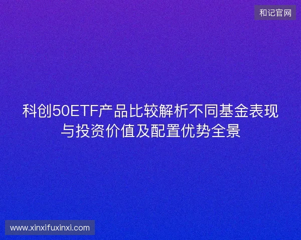 科创50ETF产品比较解析不同基金表现与投资价值及配置优势全景