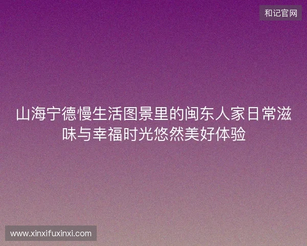 山海宁德慢生活图景里的闽东人家日常滋味与幸福时光悠然美好体验